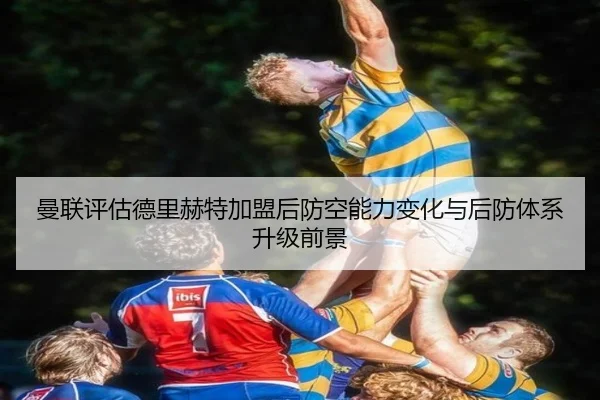 曼联评估德里赫特加盟后防空能力变化与后防体系升级前景